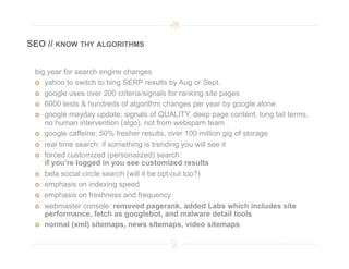 SEO // KNOW THY ALGORITHMS


 big year for search engine changes
   yahoo to switch to bing SERP results by Aug or Sept.

   google uses over 200 criteria/signals for ranking site pages

   6000 tests & hundreds of algorithm changes per year by google alone

   google mayday update; signals of QUALITY, deep page content, long tail terms,
    no human intervention (algo), not from webspam team
   google caffeine; 50% fresher results, over 100 million gig of storage

   real time search: if something is trending you will see it

   forced customized (personalized) search:
    if you’re logged in you see customized results
   beta social circle search (will it be opt-out too?)

   emphasis on indexing speed

   emphasis on freshness and frequency

   webmaster console: removed pagerank, added Labs which includes site
    performance, fetch as googlebot, and malware detail tools
   normal (xml) sitemaps, news sitemaps, video sitemaps
 