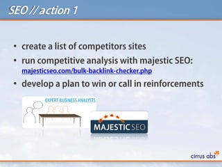 SEO // action 1
• create a list of competitors sites
• run competitive analysis with majestic SEO:
majesticseo.com/bulk-backlink-checker.php
• develop a plan to win or call in reinforcements
 