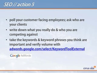 SEO // action 5
• poll your customer facing employees; ask who are
your clients
• write down what you really do & who you are
competing against
• take the keywords & keyword phrases you think are
important and verify volume with
adwords.google.com/select/KeywordToolExternal
 