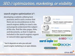 SEO // optimization, marketing, or visibility
search engine optimization is*:
developing a website utilizing best
practices and in such a manor that
there are no encumbrances to the
search engines ability to crawl a site
and properly understand the subject
of the site, find the sites pages, links,
and documents, so that it might be
included in the search engines organic
or natural index appropriately.
* but it depends on who you ask and
search engine marketing is an open debate.
 