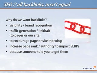 SEO // all backlinks; aren’tequal
why do we want backlinks?
• visibility / brand recognition
• traffic generation / linkbait
(to pages or our site)
• to encourage page or site indexing
• increase page rank / authority to impact SERPs
• because someone told you to get them
 