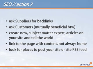 SEO // action 7
• ask Suppliers for backlinks
• ask Customers (mutually beneficial btw)
• create new, subject matter expert, articles on
your site and tell the world
• link to the page with content, not always home
• look for places to post your site or site RSS feed
 