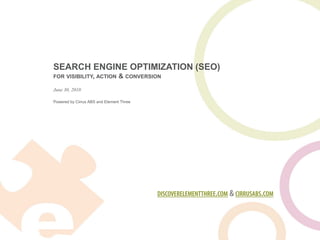 SEARCH ENGINE OPTIMIZATION (SEO)
FOR VISIBILITY, ACTION           & CONVERSION
June 30, 2010

Powered by Cirrus ABS and Element Three




                                           DISCOVERELEMENTTHREE.COM & CIRRUSABS.COM
 