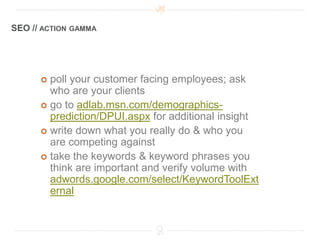 SEO // ACTION GAMMA




       poll your customer facing employees; ask
        who are your clients
       go to adlab.msn.com/demographics-
        prediction/DPUI.aspx for additional insight
       write down what you really do & who you
        are competing against
       take the keywords & keyword phrases you
        think are important and verify volume with
        adwords.google.com/select/KeywordToolExt
        ernal
 