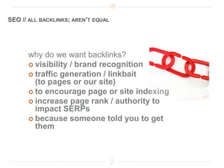 SEO // ALL BACKLINKS; AREN’T EQUAL




      why do we want backlinks?
       visibility / brand recognition
       traffic generation / linkbait
        (to pages or our site)
       to encourage page or site indexing
       increase page rank / authority to
        impact SERPs
       because someone told you to get
        them
 