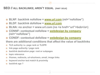 SEO // ALL BACKLINKS; AREN’T EQUAL                   (PART DEUX)




  BLNF: backlink nofollow = www.url.com (rel=“nofollow”)
  BLDF: backlink dofollow = www.url.com
  BLNA: no anchor = www.url.com (no <a href=“url”>bob</a>)
  CONNF: contextual nofollow = webdesign by company
   (rel=“nofollow”)
  CONDF: contextual dofollow = webdesign by company
 there are additional conditions that affect the value of backlinks
    TLD authority i.e. page rank or TLDPR
    link page authority / page rank
    backlink destination page: root or subpages
    topic relevance
    iframes, redirects, url-shortners, email, image links
    keyword anchor text match & proximity
    backlink age ?
 