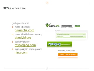 SEO // ACTION ZETA




      grab your brand
         mass id check
          namechk.com
         mass id with facebook app
          dandyid.org
         social visibility
          mybloglog.com
         signup & join some groups
          ning.com
 