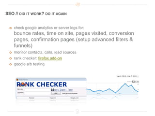 SEO // DID IT WORK? DO IT AGAIN


    check google analytics or server logs for:
     bounce rates, time on site, pages visited, conversion
     pages, confirmation pages (setup advanced filters &
     funnels)
    monitor contacts, calls, lead sources
    rank checker: firefox add-on
    google a/b testing
 