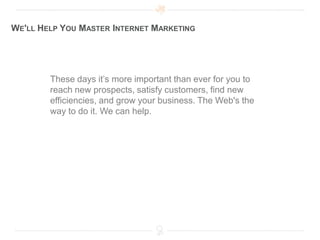 WE'LL HELP YOU MASTER INTERNET MARKETING




        These days it’s more important than ever for you to
        reach new prospects, satisfy customers, find new
        efficiencies, and grow your business. The Web's the
        way to do it. We can help.
 
