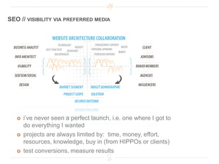 SEO // VISIBILITY VIA PREFERRED MEDIA




      i’ve never seen a perfect launch, i.e. one where I got to
       do everything I wanted
      projects are always limited by: time, money, effort,
       resources, knowledge, buy in (from HIPPOs or clients)
      test conversions, measure results
 