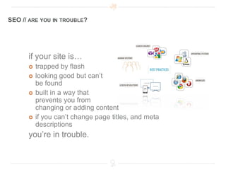 SEO // ARE YOU IN TROUBLE?




      if your site is…
         trapped by flash
         looking good but can’t
          be found
         built in a way that
          prevents you from
          changing or adding content
         if you can’t change page titles, and meta
          descriptions
      you’re in trouble.
 