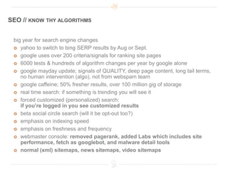SEO // KNOW THY ALGORITHMS


 big year for search engine changes
  yahoo to switch to bing SERP results by Aug or Sept.

  google uses over 200 criteria/signals for ranking site pages

  6000 tests & hundreds of algorithm changes per year by google alone

  google mayday update; signals of QUALITY, deep page content, long tail terms,
    no human intervention (algo), not from webspam team
  google caffeine; 50% fresher results, over 100 million gig of storage

  real time search: if something is trending you will see it

  forced customized (personalized) search:
    if you’re logged in you see customized results
  beta social circle search (will it be opt-out too?)

  emphasis on indexing speed

  emphasis on freshness and frequency

  webmaster console: removed pagerank, added Labs which includes site
    performance, fetch as googlebot, and malware detail tools
  normal (xml) sitemaps, news sitemaps, video sitemaps
 