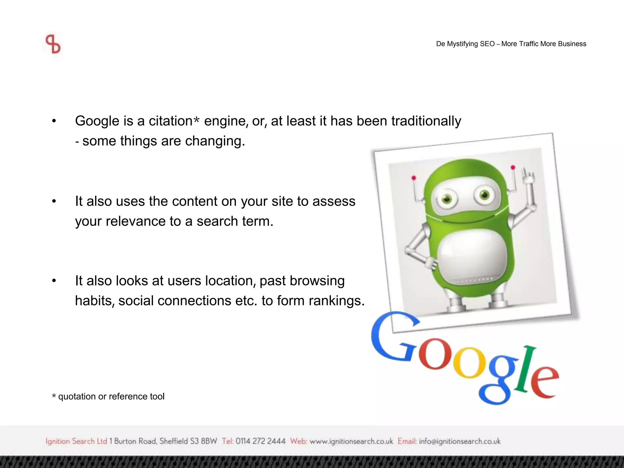 De Mystifying SEO –More Traffic More Business 
• Google is a citation* engine, or, at least it has been traditionally 
- some things are changing. 
• It also uses the content on your site to assess 
your relevance to a search term. 
• It also looks at users location, past browsing 
habits, social connections etc. to form rankings. 
* quotation or reference tool 
 