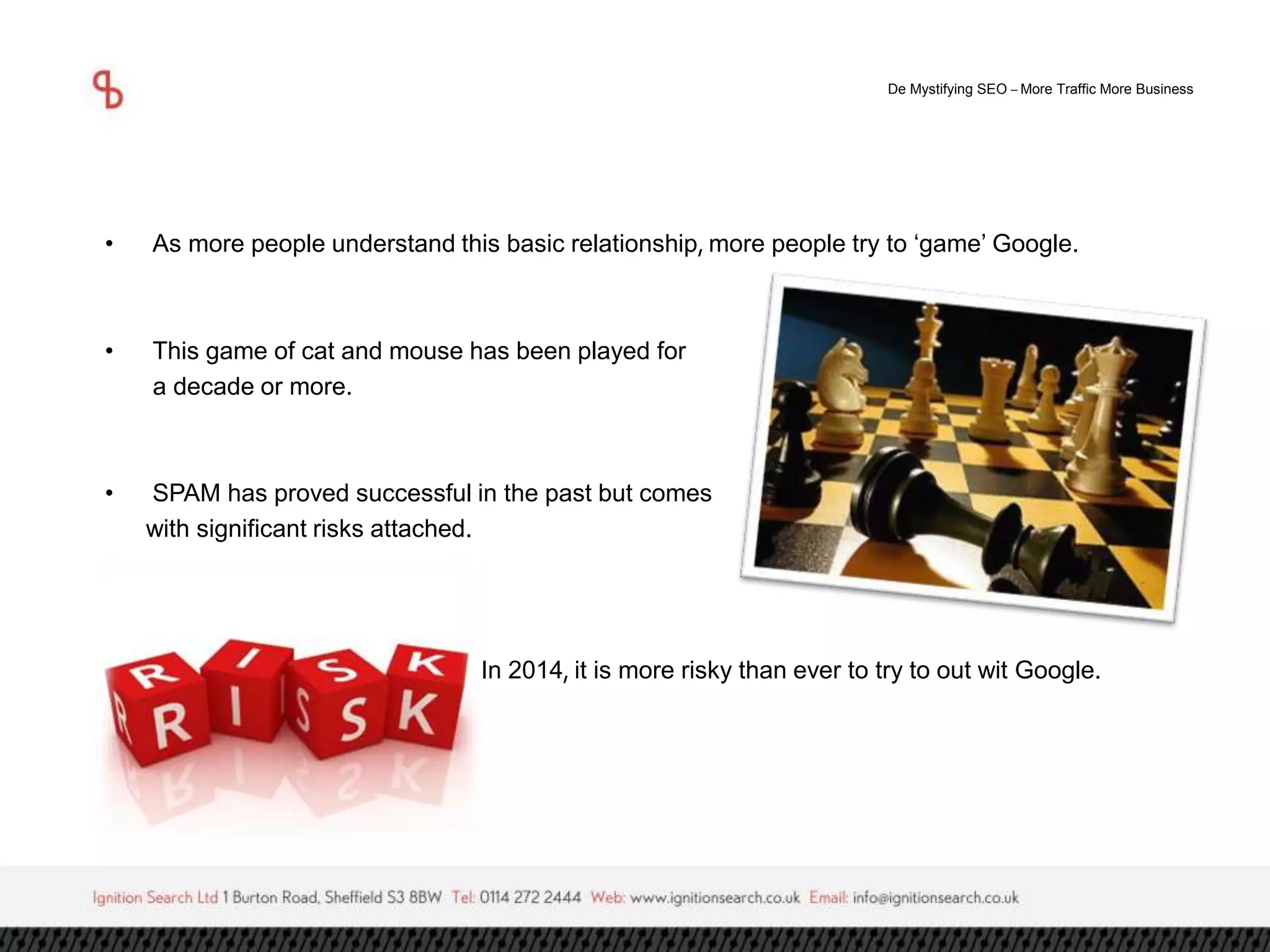 De Mystifying SEO –More Traffic More Business 
• As more people understand this basic relationship, more people try to ‘game’ Google. 
• This game of cat and mouse has been played for 
a decade or more. 
• SPAM has proved successful in the past but comes 
with significant risks attached. 
In 2014, it is more risky than ever to try to out wit Google. 
 
