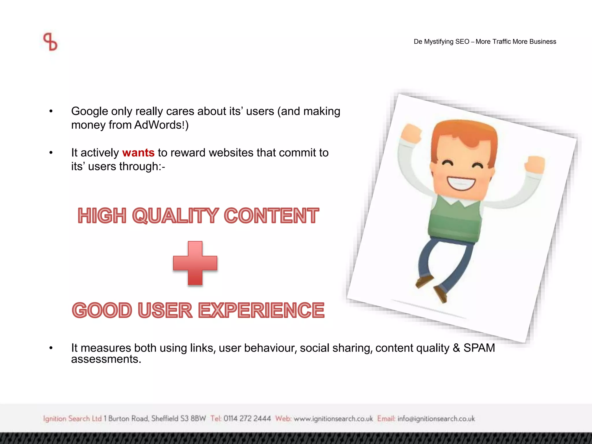De Mystifying SEO –More Traffic More Business 
• Google only really cares about its’ users (and making 
money from AdWords!) 
• It actively wants to reward websites that commit to 
its’ users through:- 
• It measures both using links, user behaviour, social sharing, content quality & SPAM 
assessments. 
 