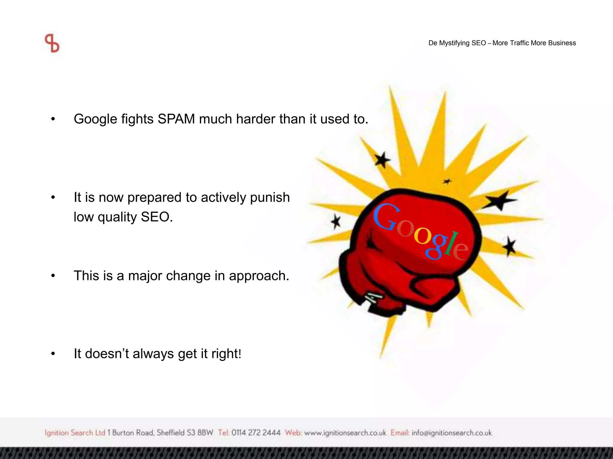 De Mystifying SEO –More Traffic More Business 
• Google fights SPAM much harder than it used to. 
• It is now prepared to actively punish 
low quality SEO. 
• This is a major change in approach. 
• It doesn’t always get it right! 
 
