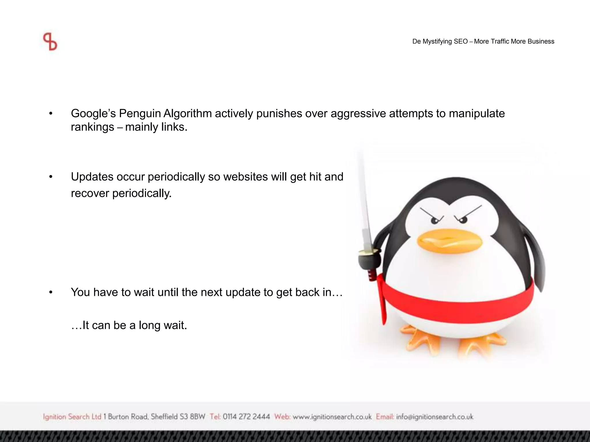 De Mystifying SEO –More Traffic More Business 
• Google’s Penguin Algorithm actively punishes over aggressive attempts to manipulate 
rankings –mainly links. 
• Updates occur periodically so websites will get hit and 
recover periodically. 
• You have to wait until the next update to get back in… 
…It can be a long wait. 
 