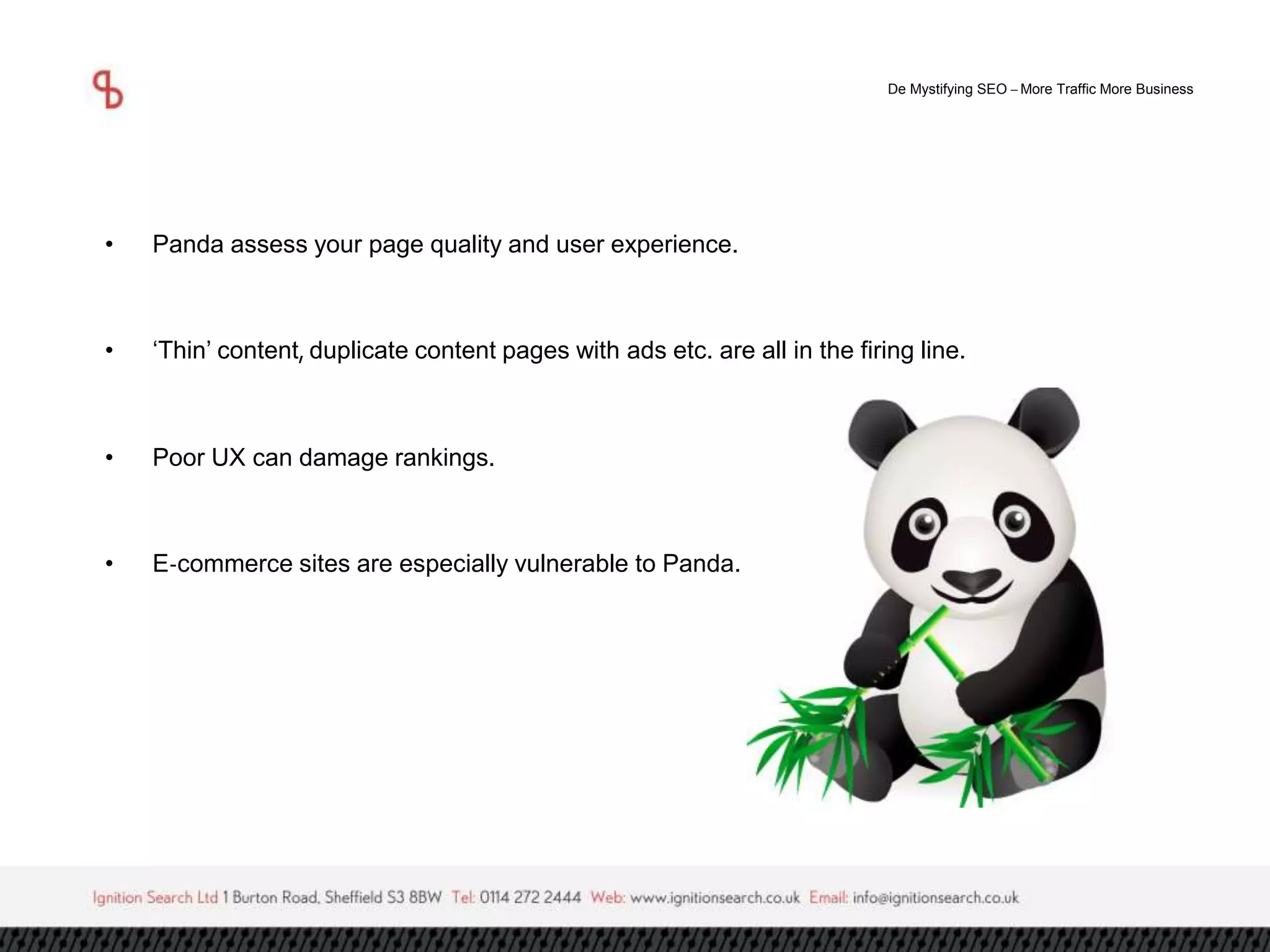 De Mystifying SEO –More Traffic More Business 
• Panda assess your page quality and user experience. 
• ‘Thin’ content, duplicate content pages with ads etc. are all in the firing line. 
• Poor UX can damage rankings. 
• E-commerce sites are especially vulnerable to Panda. 
 