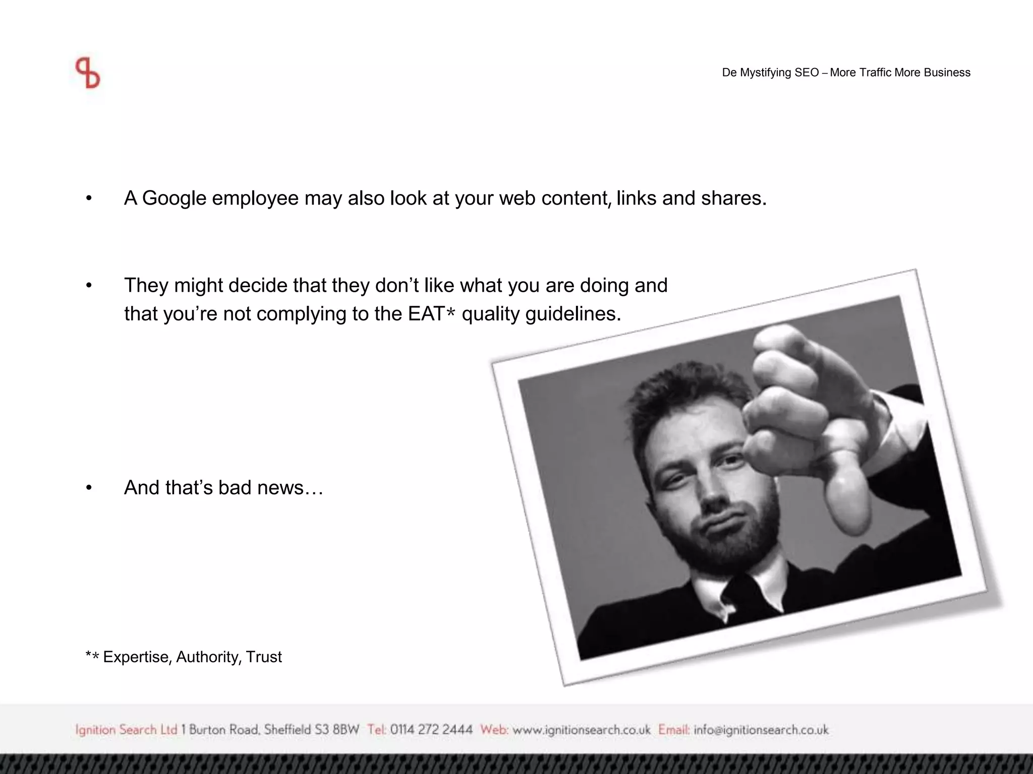 De Mystifying SEO –More Traffic More Business 
• A Google employee may also look at your web content, links and shares. 
• They might decide that they don’t like what you are doing and 
that you’re not complying to the EAT* quality guidelines. 
• And that’s bad news… 
** Expertise, Authority, Trust 
 