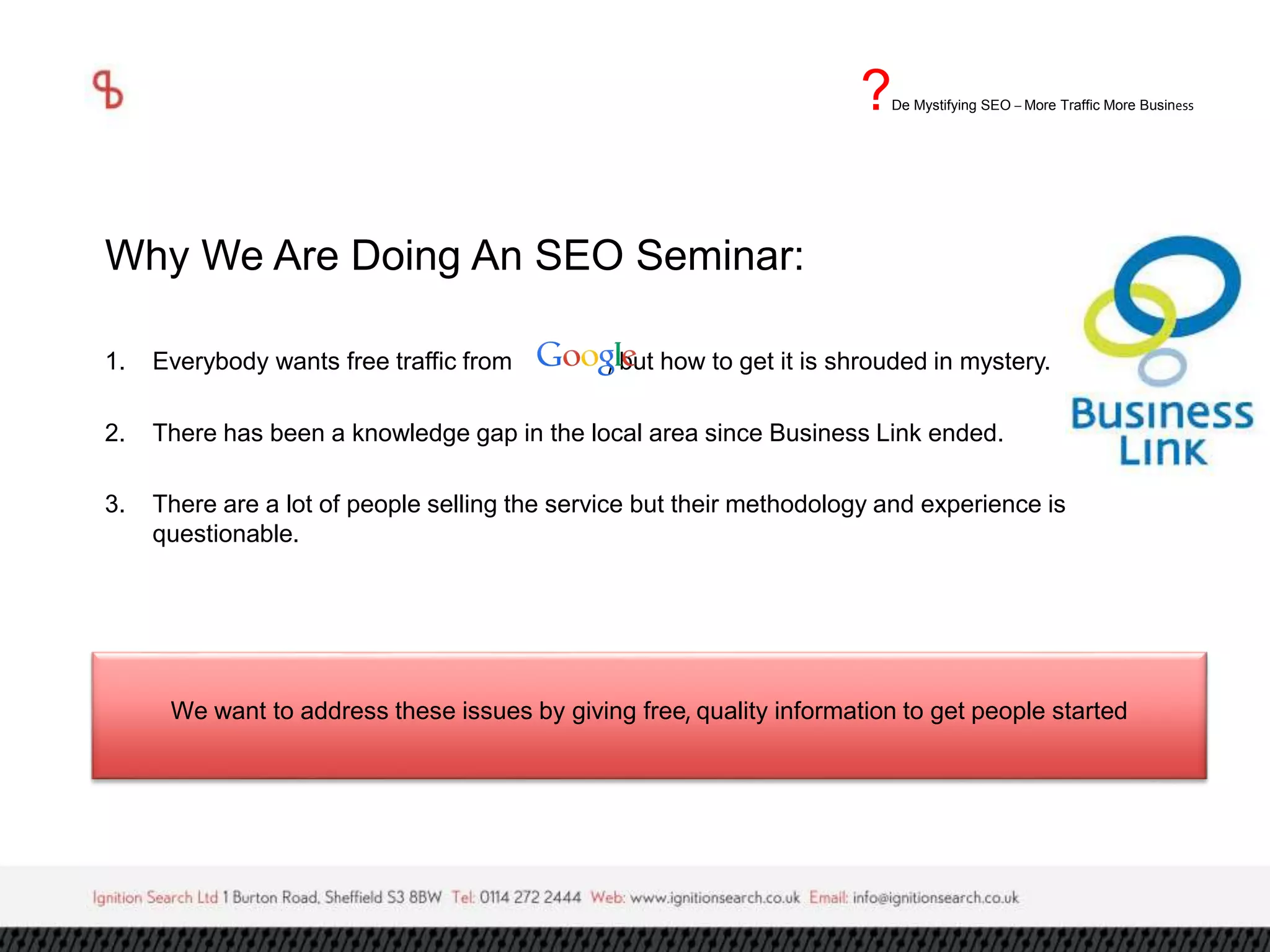 ?De Mystifying SEO –More Traffic More Business 
Why We Are Doing An SEO Seminar: 
1. Everybody wants free traffic from , but how to get it is shrouded in mystery. 
2. There has been a knowledge gap in the local area since Business Link ended. 
3. There are a lot of people selling the service but their methodology and experience is 
questionable. 
We want to address these issues by giving free, quality information to get people started 
 