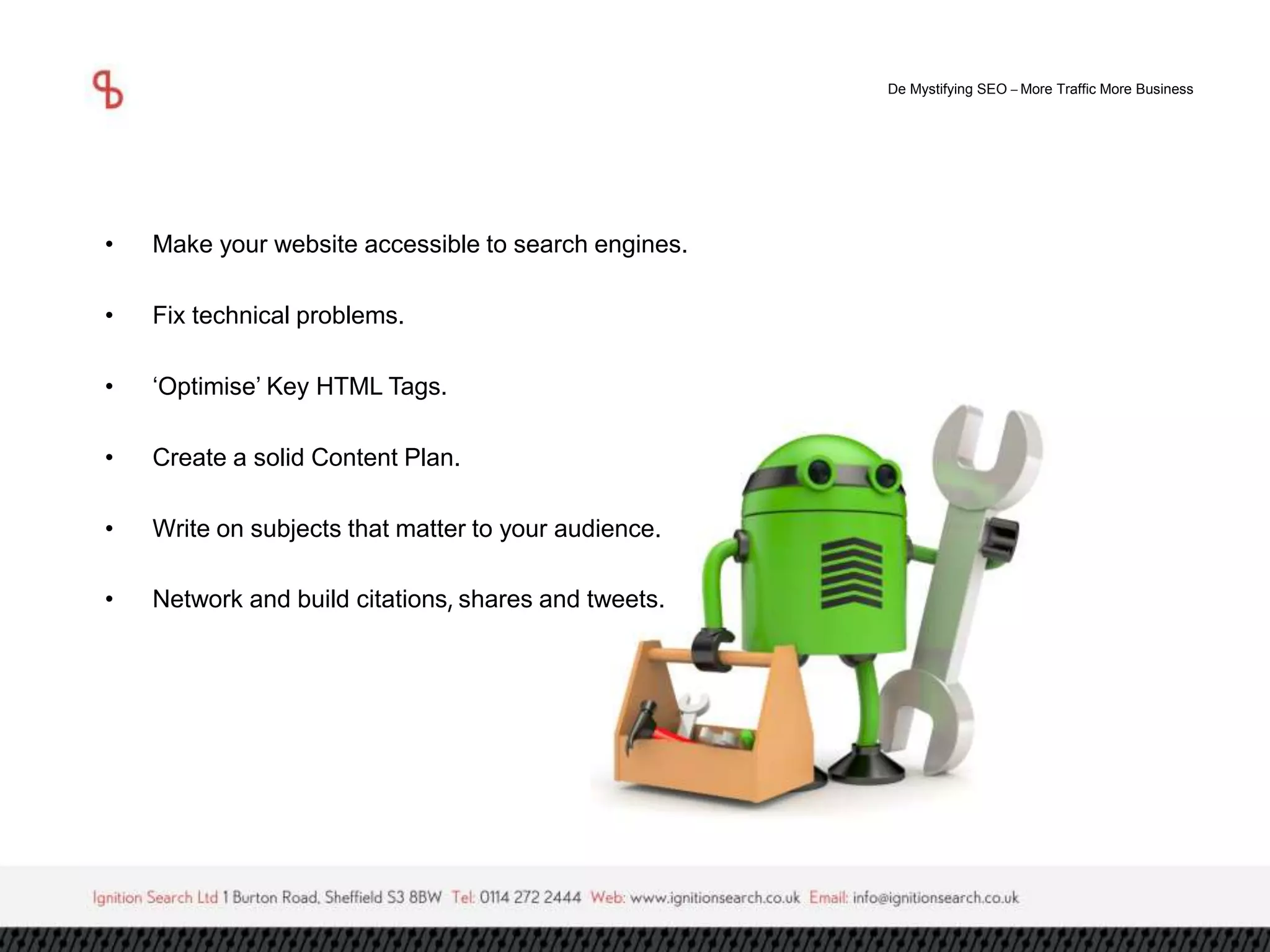 De Mystifying SEO –More Traffic More Business 
• Make your website accessible to search engines. 
• Fix technical problems. 
• ‘Optimise’ Key HTML Tags. 
• Create a solid Content Plan. 
• Write on subjects that matter to your audience. 
• Network and build citations, shares and tweets. 
 