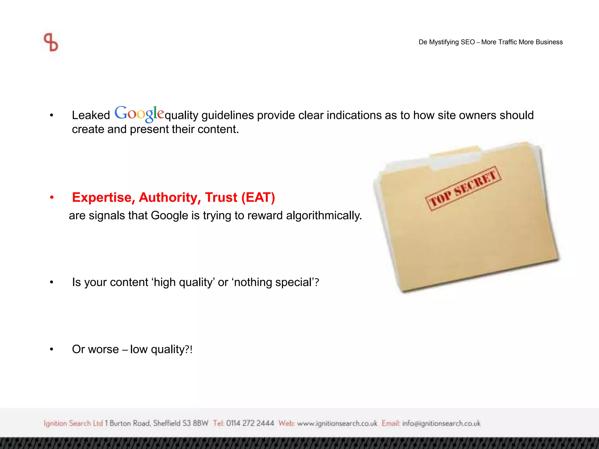 De Mystifying SEO –More Traffic More Business 
• Leaked quality guidelines provide clear indications as to how site owners should 
create and present their content. 
• Expertise, Authority, Trust (EAT) 
are signals that Google is trying to reward algorithmically. 
• Is your content ‘high quality’ or ‘nothing special’? 
• Or worse – low quality?! 
 