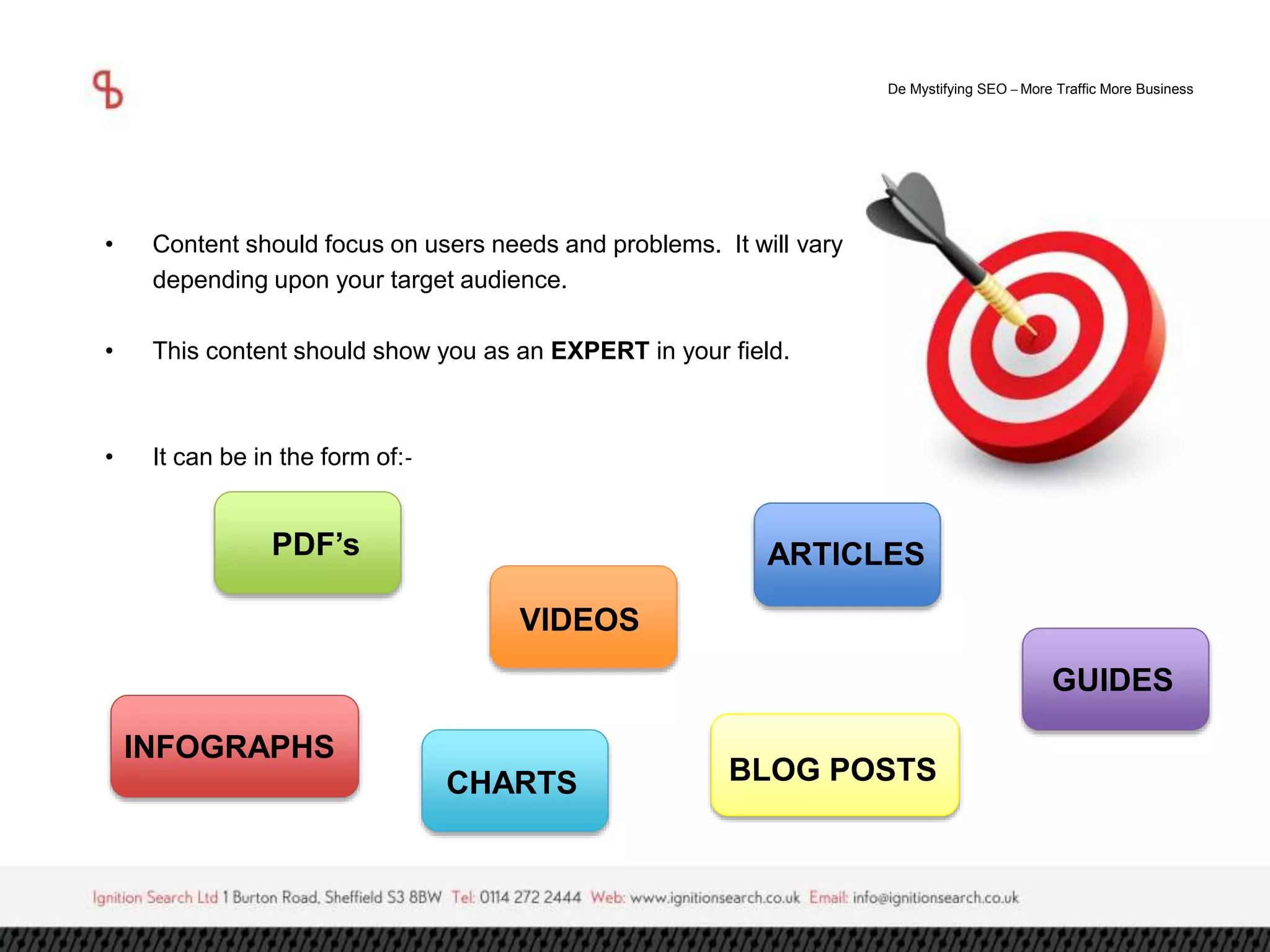 De Mystifying SEO –More Traffic More Business 
• Content should focus on users needs and problems. It will vary 
depending upon your target audience. 
• This content should show you as an EXPERT in your field. 
• It can be in the form of:- 
ARTICLES 
VIDEOS 
GUIDES 
PDF’s 
INFOGRAPHS 
CHARTS BLOG POSTS 
 