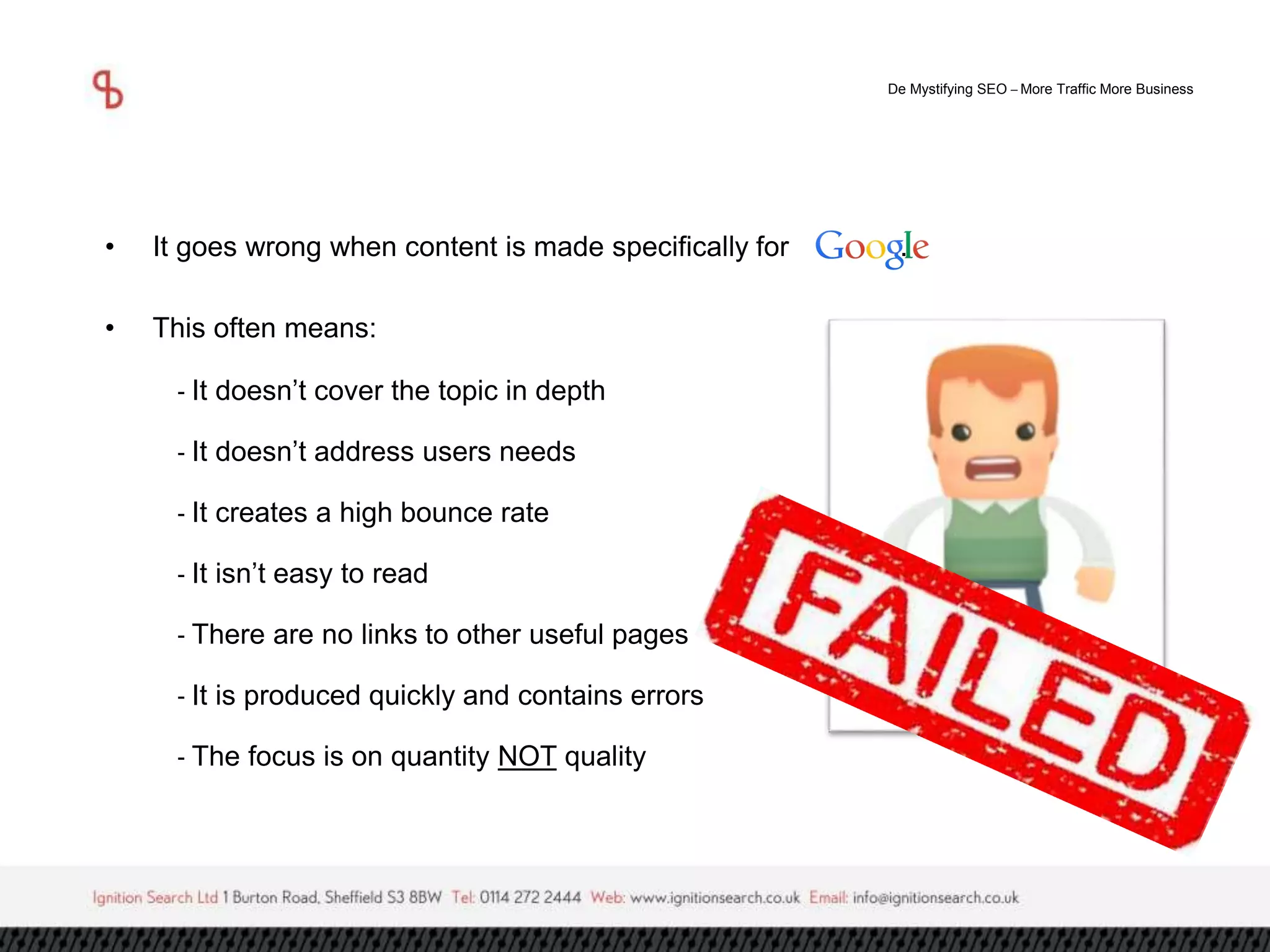 De Mystifying SEO –More Traffic More Business 
• It goes wrong when content is made specifically for . 
• This often means: 
- It doesn’t cover the topic in depth 
- It doesn’t address users needs 
- It creates a high bounce rate 
- It isn’t easy to read 
- There are no links to other useful pages 
- It is produced quickly and contains errors 
- The focus is on quantity NOT quality 
 