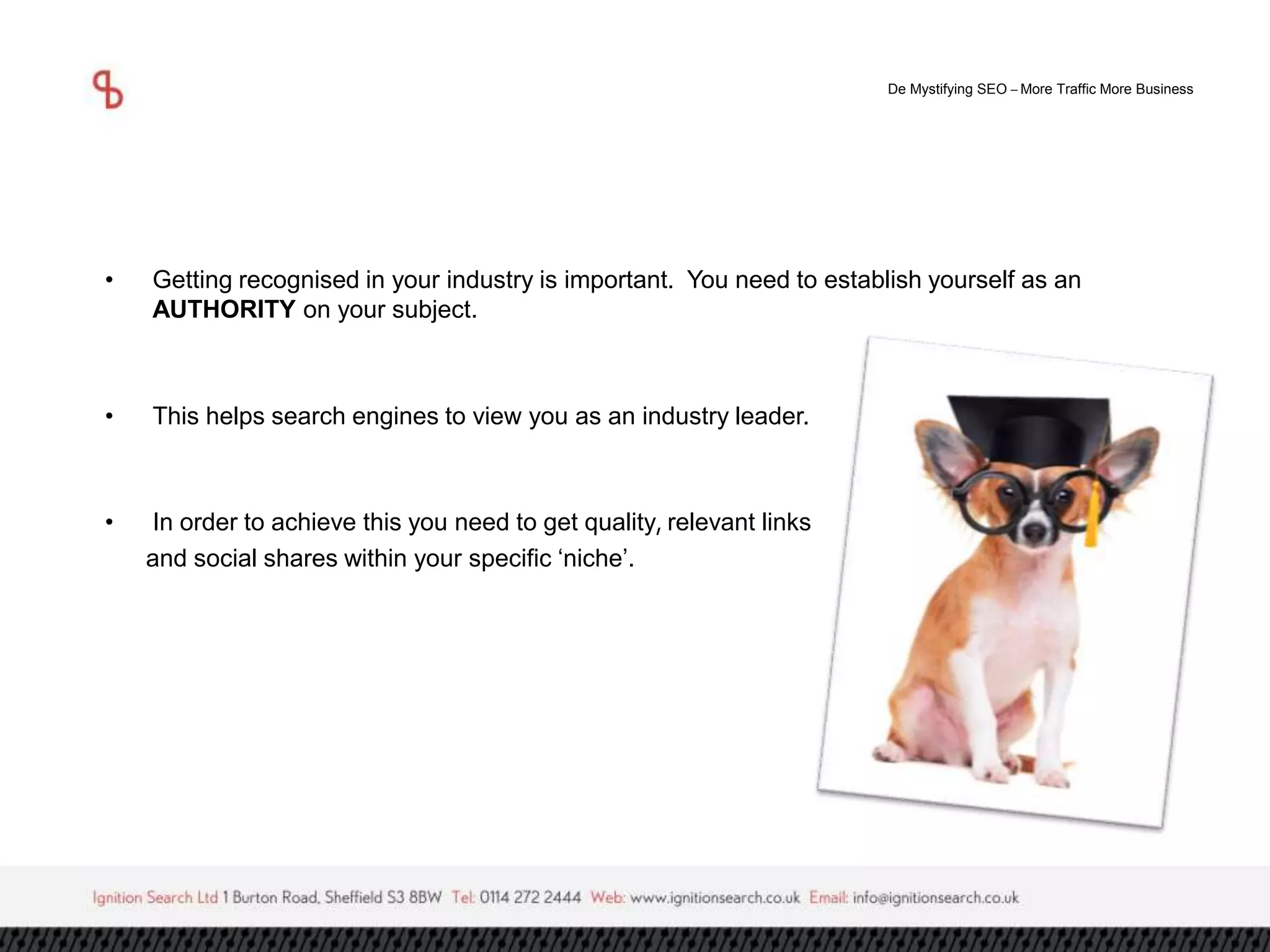 De Mystifying SEO –More Traffic More Business 
• Getting recognised in your industry is important. You need to establish yourself as an 
AUTHORITY on your subject. 
• This helps search engines to view you as an industry leader. 
• In order to achieve this you need to get quality, relevant links 
and social shares within your specific ‘niche’. 
 