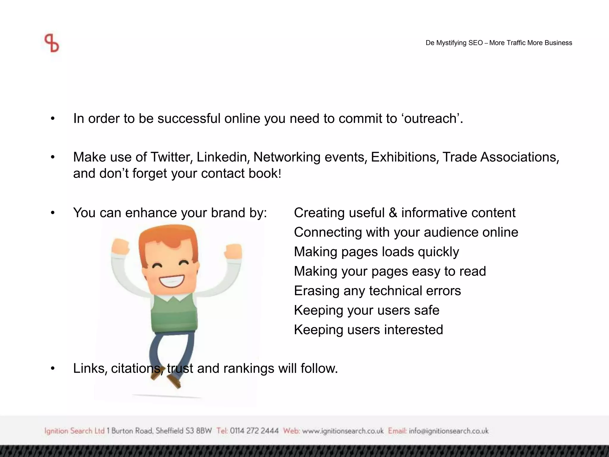De Mystifying SEO –More Traffic More Business 
• In order to be successful online you need to commit to ‘outreach’. 
• Make use of Twitter, Linkedin, Networking events, Exhibitions, Trade Associations, 
and don’t forget your contact book! 
• You can enhance your brand by: Creating useful & informative content 
Connecting with your audience online 
Making pages loads quickly 
Making your pages easy to read 
Erasing any technical errors 
Keeping your users safe 
Keeping users interested 
• Links, citations, trust and rankings will follow. 
 