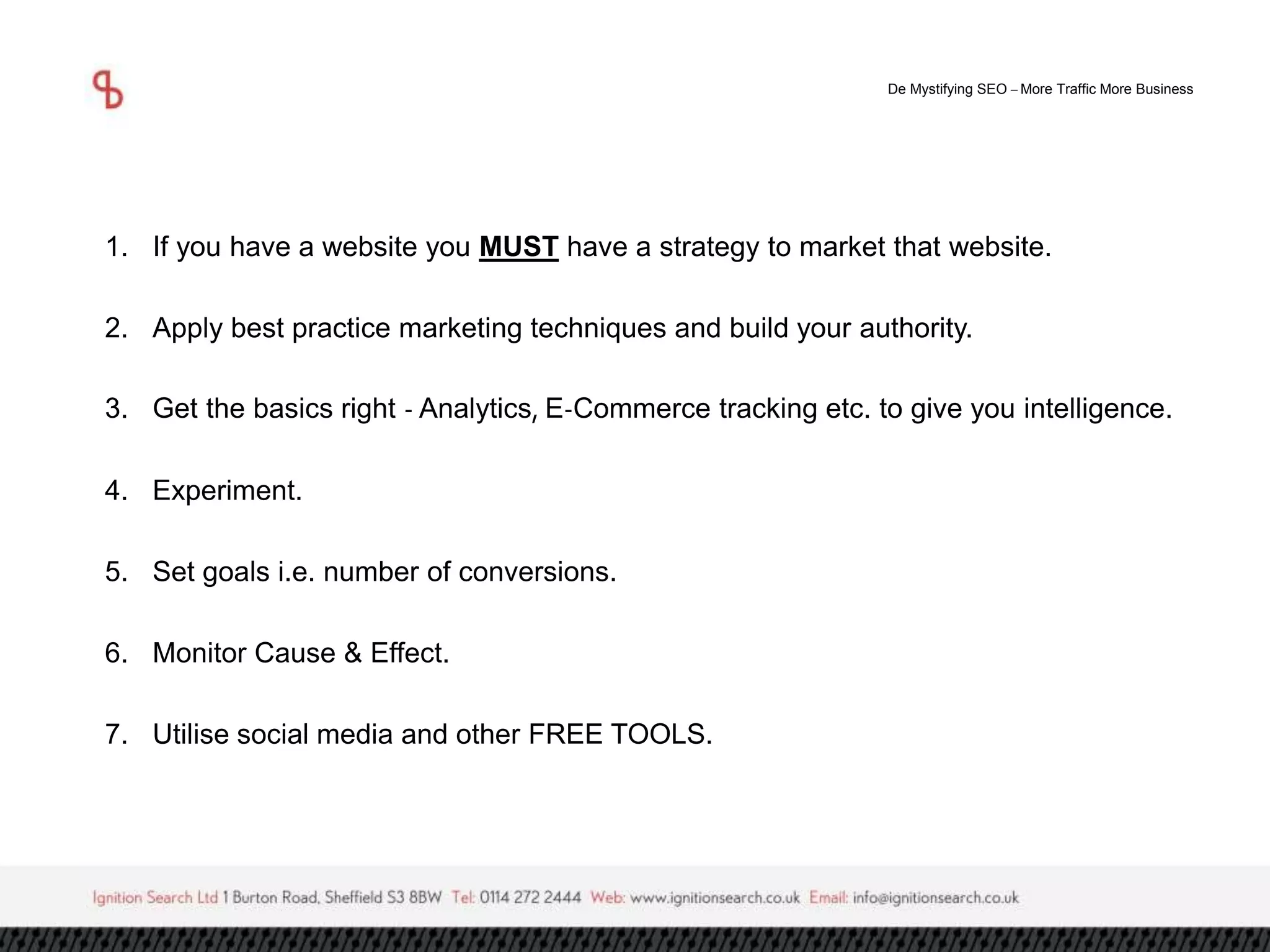 De Mystifying SEO –More Traffic More Business 
1. If you have a website you MUST have a strategy to market that website. 
2. Apply best practice marketing techniques and build your authority. 
3. Get the basics right - Analytics, E-Commerce tracking etc. to give you intelligence. 
4. Experiment. 
5. Set goals i.e. number of conversions. 
6. Monitor Cause & Effect. 
7. Utilise social media and other FREE TOOLS. 
