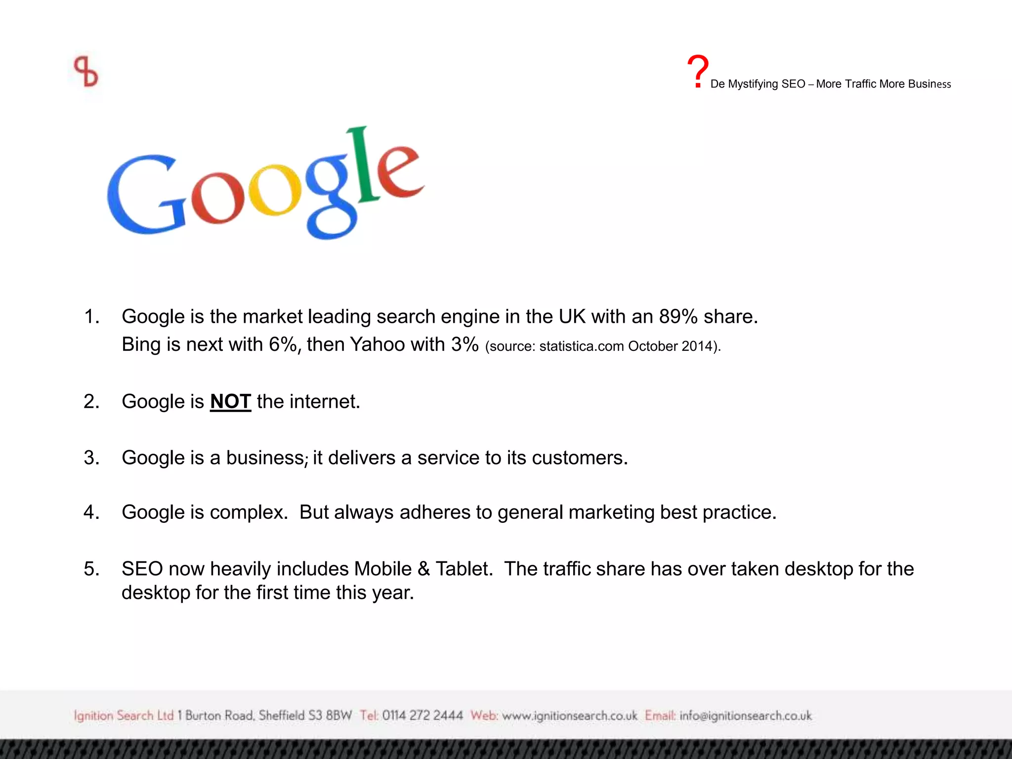 1. Google is the market leading search engine in the UK with an 89% share. 
Bing is next with 6%, then Yahoo with 3% (source: statistica.com October 2014). 
2. Google is NOT the internet. 
3. Google is a business; it delivers a service to its customers. 
4. Google is complex. But always adheres to general marketing best practice. 
5. SEO now heavily includes Mobile & Tablet. The traffic share has over taken desktop for the 
desktop for the first time this year. 
?De Mystifying SEO –More Traffic More Business 
 