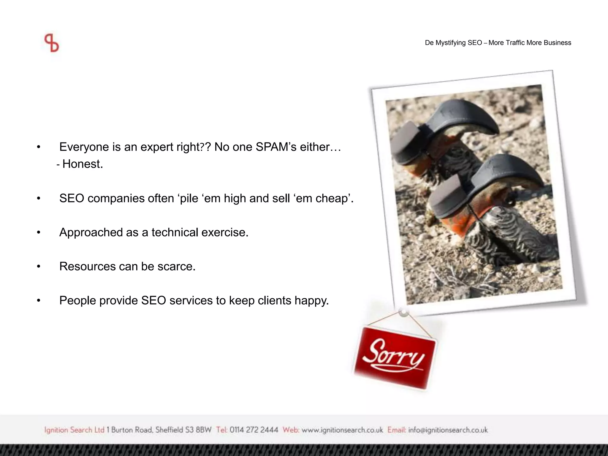 De Mystifying SEO –More Traffic More Business 
• Everyone is an expert right?? No one SPAM’s either… 
- Honest. 
• SEO companies often ‘pile ‘em high and sell ‘em cheap’. 
• Approached as a technical exercise. 
• Resources can be scarce. 
• People provide SEO services to keep clients happy. 
 