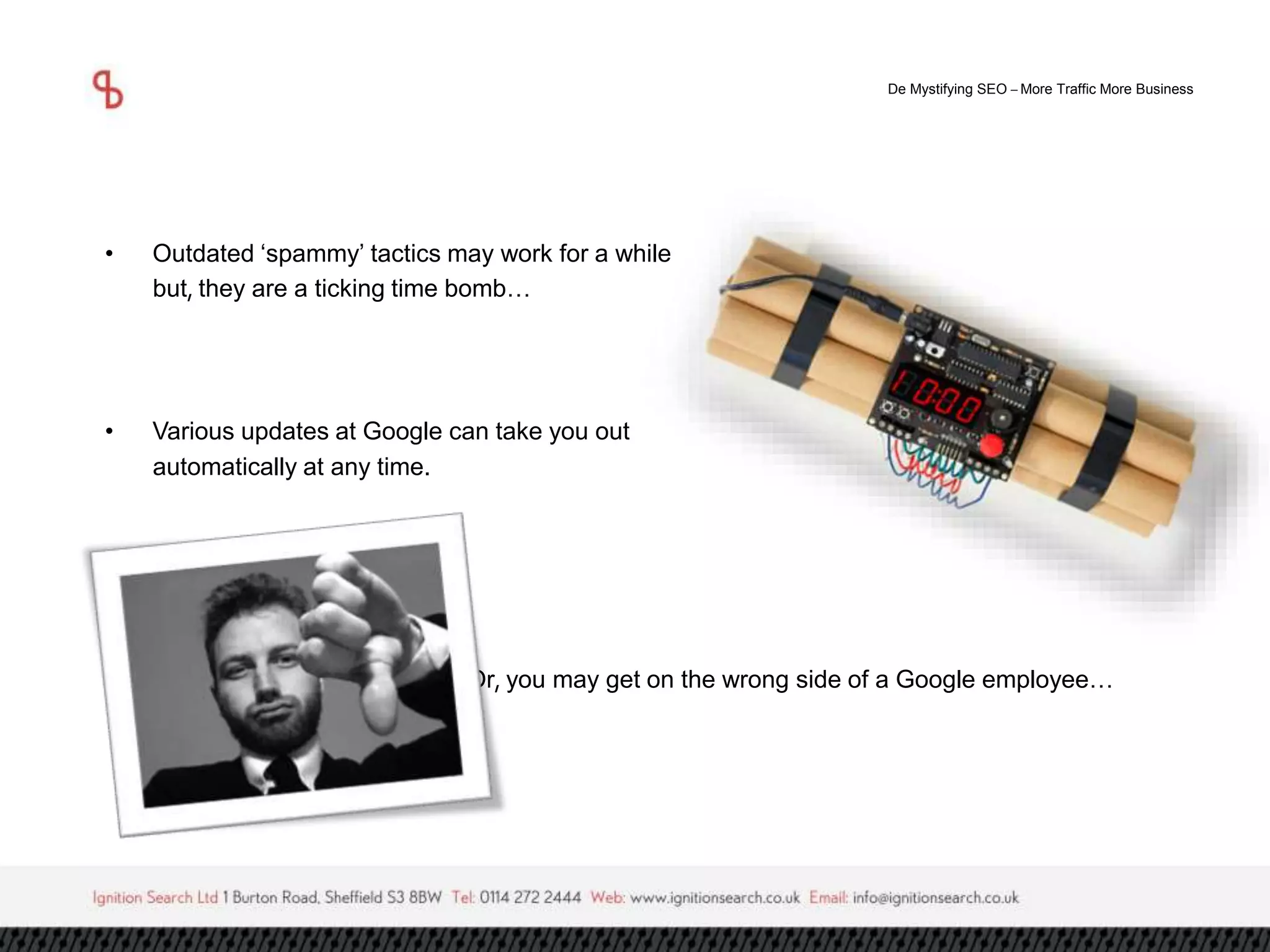 De Mystifying SEO –More Traffic More Business 
• Outdated ‘spammy’ tactics may work for a while 
but, they are a ticking time bomb… 
• Various updates at Google can take you out 
automatically at any time. 
Or, you may get on the wrong side of a Google employee… 
 