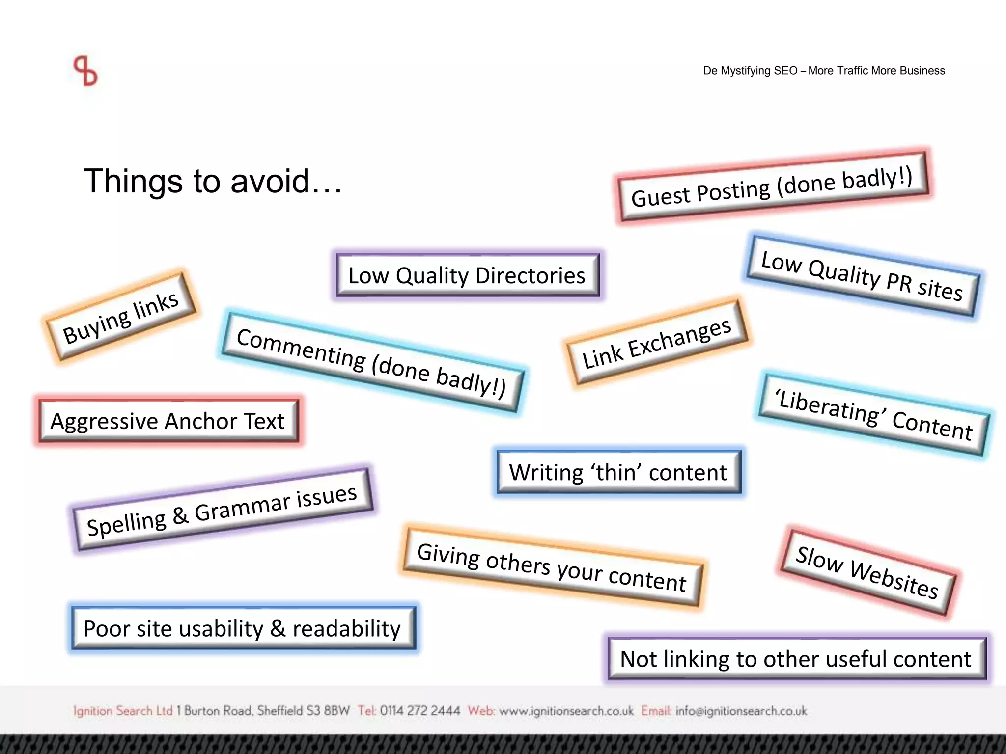 De Mystifying SEO –More Traffic More Business 
Things to avoid… 
Low Quality Directories 
Aggressive Anchor Text 
Writing ‘thin’ content 
Poor site usability & readability 
Not linking to other useful content 
 