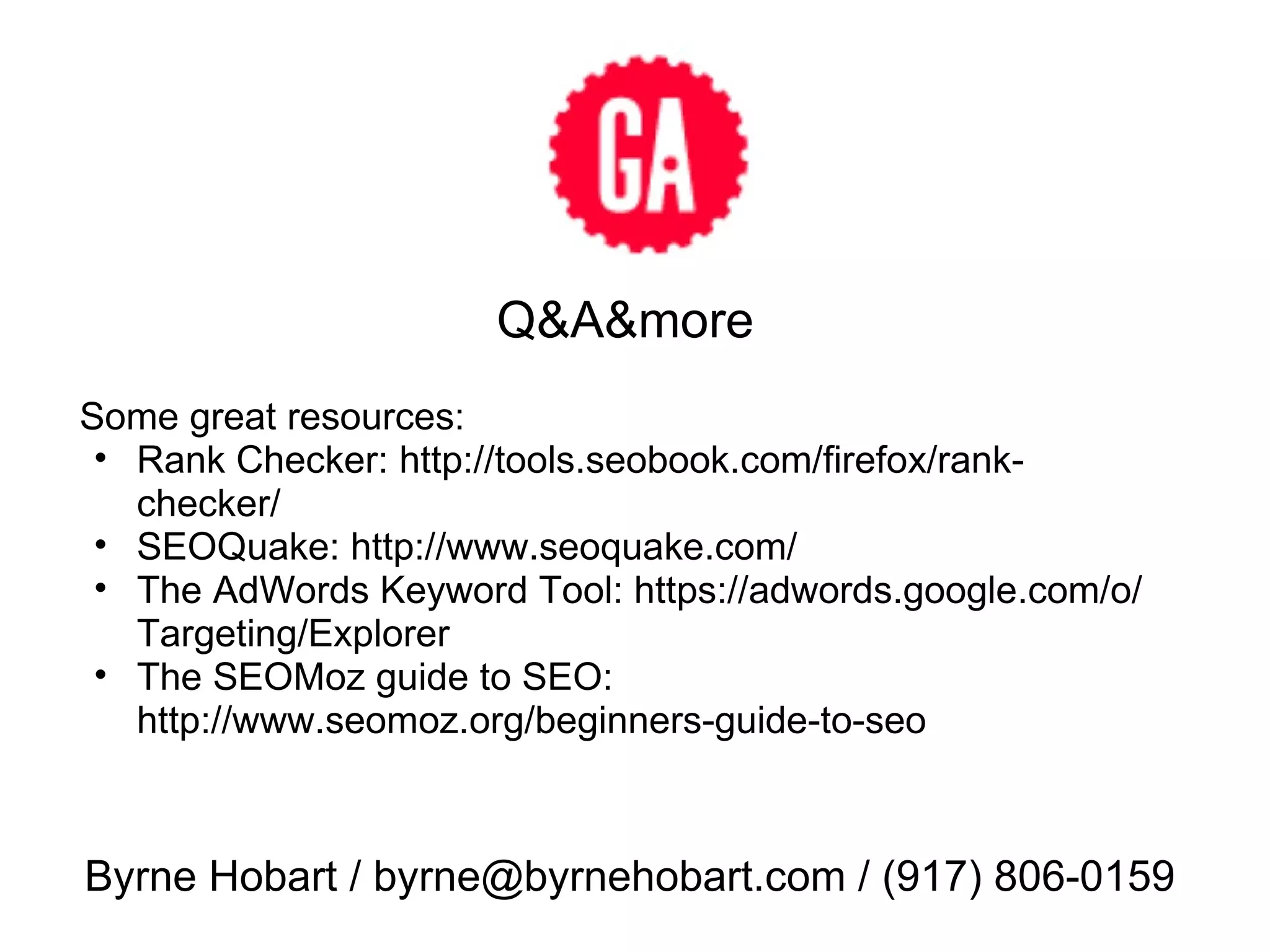 Q&A&more Byrne Hobart / byrne@byrnehobart.com / (917) 806-0159 Some great resources: Rank Checker: http://tools.seobook.com/firefox/rank-checker/ SEOQuake: http://www.seoquake.com/ The AdWords Keyword Tool: https://adwords.google.com/o/Targeting/Explorer The SEOMoz guide to SEO: http://www.seomoz.org/beginners-guide-to-seo  