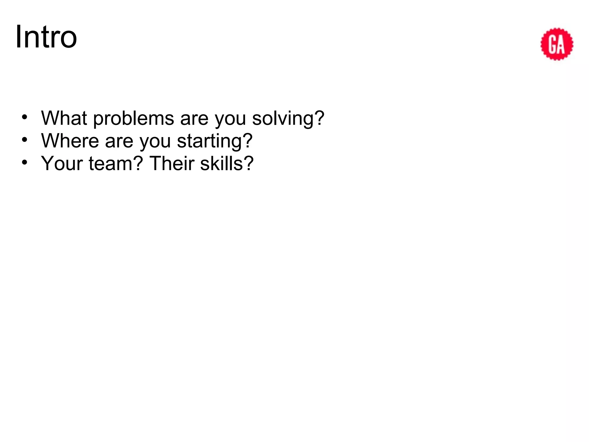 Intro What problems are you solving? Where are you starting? Your team? Their skills? 
