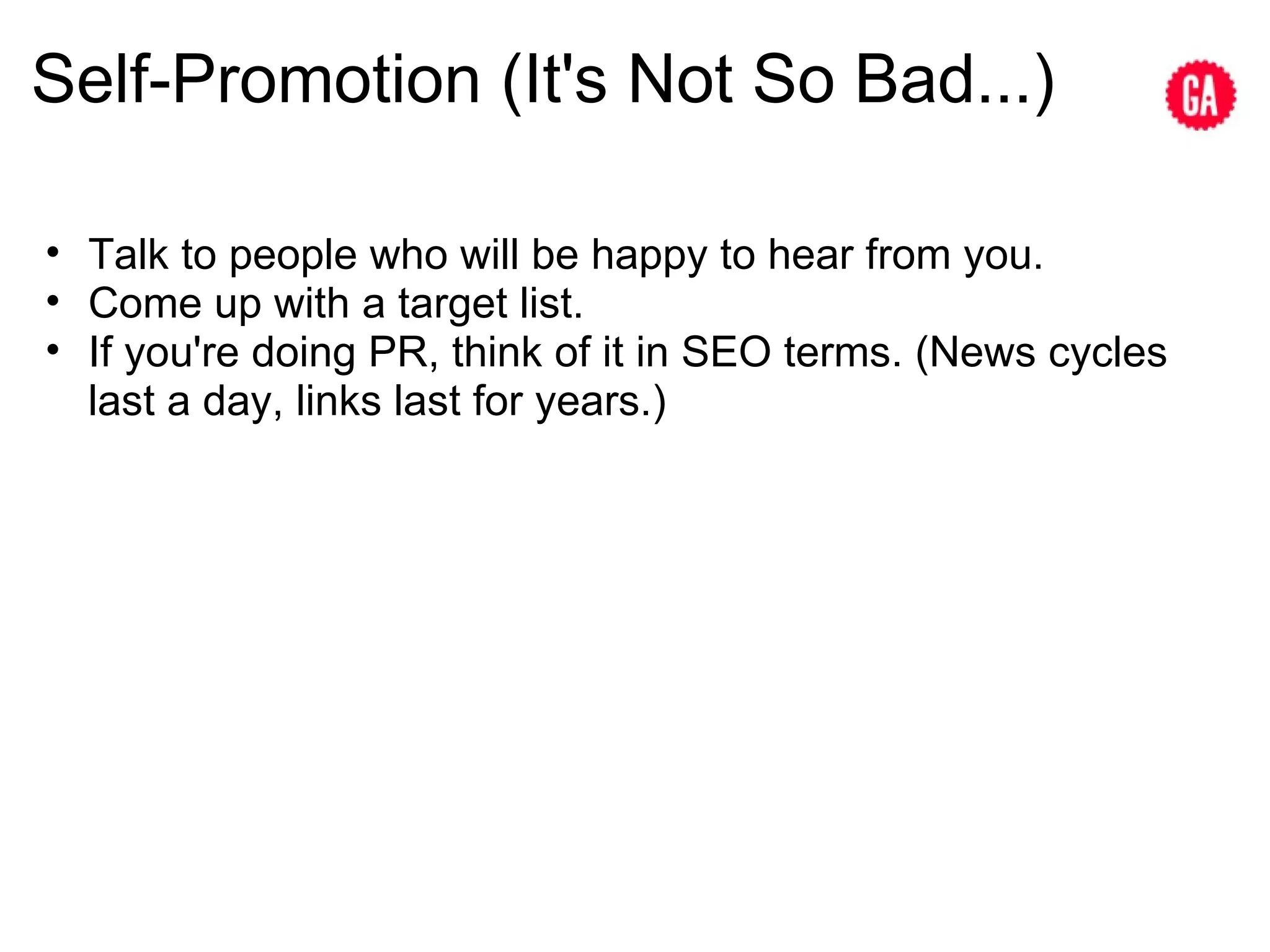 Self-Promotion (It's Not So Bad...) Talk to people who will be happy to hear from you. Come up with a target list. If you're doing PR, think of it in SEO terms. (News cycles last a day, links last for years.)  