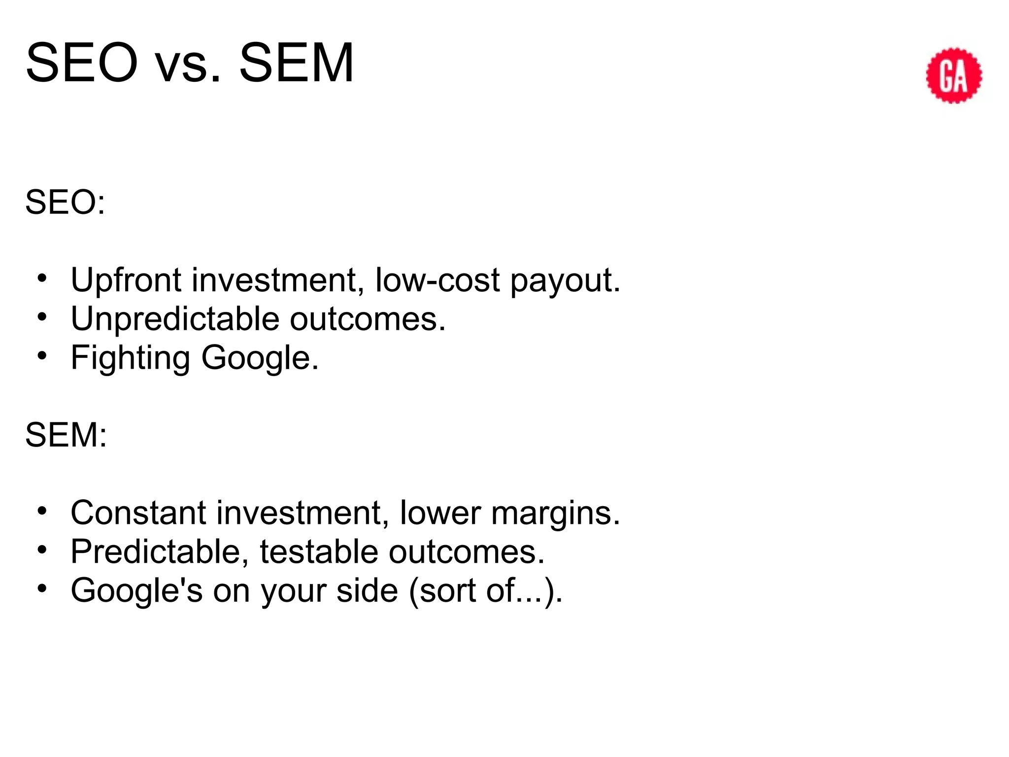 SEO vs. SEM SEO: Upfront investment, low-cost payout. Unpredictable outcomes. Fighting Google. SEM: Constant investment, lower margins. Predictable, testable outcomes. Google's on your side (sort of...). 