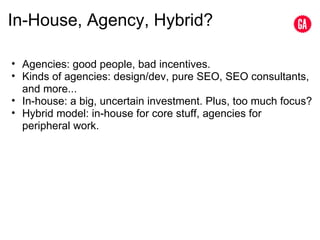 In-House, Agency, Hybrid? Agencies: good people, bad incentives. Kinds of agencies: design/dev, pure SEO, SEO consultants, and more... In-house: a big, uncertain investment. Plus, too much focus? Hybrid model: in-house for core stuff, agencies for peripheral work. 