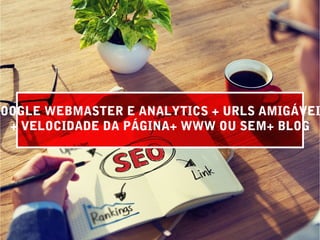GOOGLE WEBMASTER E ANALYTICS + URLS AMIGÁVEI
+ VELOCIDADE DA PÁGINA+ WWW OU SEM+ BLOG
 