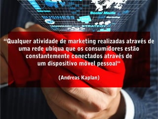 “Qualquer atividade de marketing realizadas através de
uma rede ubíqua que os consumidores estão
constantemente conectados através de
um dispositivo móvel pessoal“
(Andreas Kaplan)
 