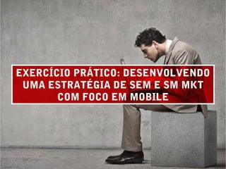 EXERCÍCIO PRÁTICO: DESENVOLVENDO
UMA ESTRATÉGIA DE SEM E SM MKT
COM FOCO EM MOBILE
 