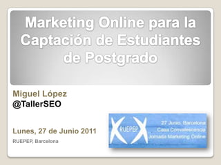 Marketing Online para la Captación de Estudiantes de Postgrado Miguel López @TallerSEO Lunes, 27 de Junio 2011 RUEPEP, Barcelona 