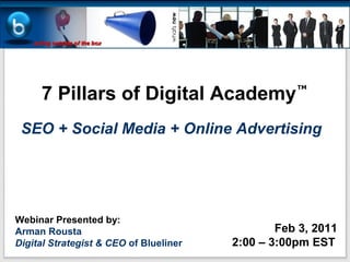7 Pillars of Digital Academy
                                                   TM




 SEO + Social Media + Online Advertising




Webinar Presented by:
Arman Rousta                                    Feb 3, 2011
Digital Strategist & CEO of Blueliner   2:00 – 3:00pm EST
 