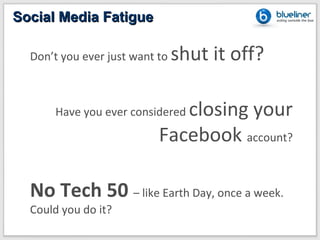 Social Media Fatigue

  Don’t you ever just want to   shut it off?

      Have you ever consideredclosing your
                           Facebook account?

  No Tech 50 – like Earth Day, once a week.
  Could you do it?
 