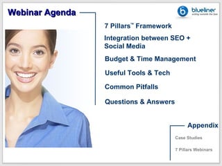 Webinar Agenda
                 7 Pillars Framework
                        TM




                 Integration between SEO +
                 Social Media
                 Budget & Time Management

                 Useful Tools & Tech

                 Common Pitfalls

                 Questions & Answers


                                            Appendix
                                       Case Studies

                                       7 Pillars Webinars
 