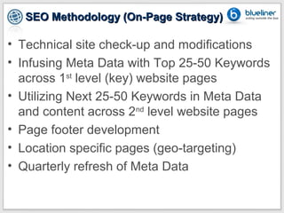 SEO Methodology (On-Page Strategy)

• Technical site check-up and modifications
• Infusing Meta Data with Top 25-50 Keywords
  across 1st level (key) website pages
• Utilizing Next 25-50 Keywords in Meta Data
  and content across 2nd level website pages
• Page footer development
• Location specific pages (geo-targeting)
• Quarterly refresh of Meta Data
 