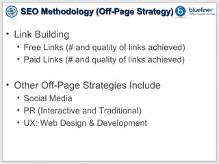 SEO Methodology (Off-Page Strategy)

• Link Building
  • Free Links (# and quality of links achieved)
  • Paid Links (# and quality of links achieved)


• Other Off-Page Strategies Include
  • Social Media
  • PR (Interactive and Traditional)
  • UX: Web Design & Development
 