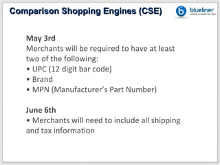 Comparison Shopping Engines (CSE)


   May 3rd
   Merchants will be required to have at least
   two of the following:
   • UPC (12 digit bar code)
   • Brand
   • MPN (Manufacturer’s Part Number)

   June 6th
   • Merchants will need to include all shipping
   and tax information
 